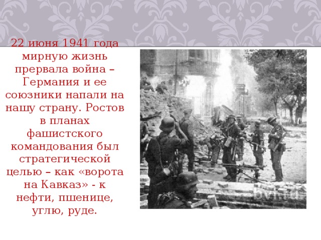 22 июня 1941 года мирную жизнь прервала война – Германия и ее союзники напали на нашу страну. Ростов в планах фашистского командования был стратегической целью – как «ворота на Кавказ» - к нефти, пшенице, углю, руде. 