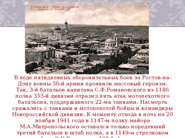 В ходе пятидневных оборонительных боев за Ростов-на-Дону воины 56-й армии проявили массовый героизм. Так, 3-й батальон капитана С.Ф.Романовского из 1146 полка 353-й дивизии отразил пять атак мотопехотного батальона, поддержанного 22-мя танками. Насмерть сражались с танками и мотопехотой бойцы и командиры Новороссийской дивизии. К моменту отхода в ночь на 20 ноября 1941 года в 1147-м полку майора М.А.Митропольского оставался только поредевший третий батальон и штаб полка, а в 1149-м стрелковом полку майора С.У.Рахимова – 195 бойцов и командиров из 2500 за три дня до этого. 