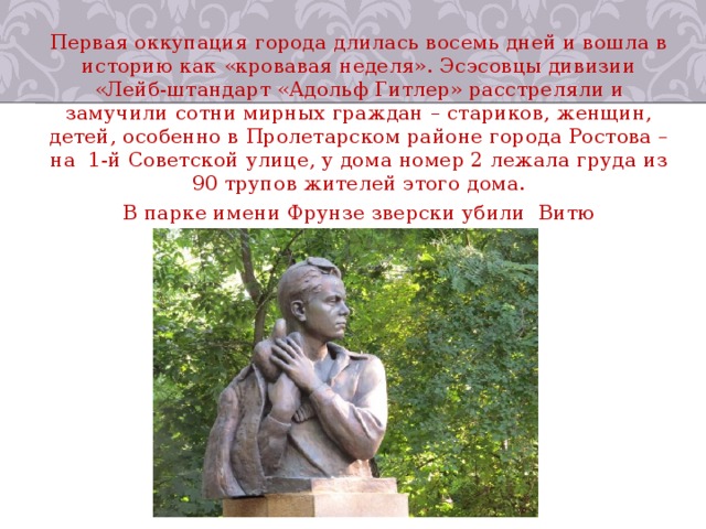 Первая оккупация города длилась восемь дней и вошла в историю как «кровавая неделя». Эсэсовцы дивизии «Лейб-штандарт «Адольф Гитлер» расстреляли и замучили сотни мирных граждан – стариков, женщин, детей, особенно в Пролетарском районе города Ростова – на  1-й Советской улице, у дома номер 2 лежала груда из 90 трупов жителей этого дома. В парке имени Фрунзе зверски убили  Витю Черевичкина и его голубей. 