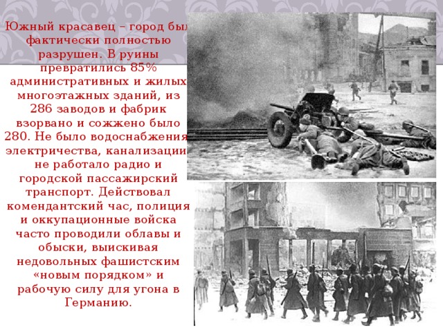 Южный красавец – город был фактически полностью разрушен. В руины превратились 85% административных и жилых многоэтажных зданий, из 286 заводов и фабрик взорвано и сожжено было 280. Не было водоснабжения, электричества, канализации, не работало радио и городской пассажирский транспорт. Действовал комендантский час, полиция и оккупационные войска часто проводили облавы и обыски, выискивая недовольных фашистским «новым порядком» и рабочую силу для угона в Германию. 