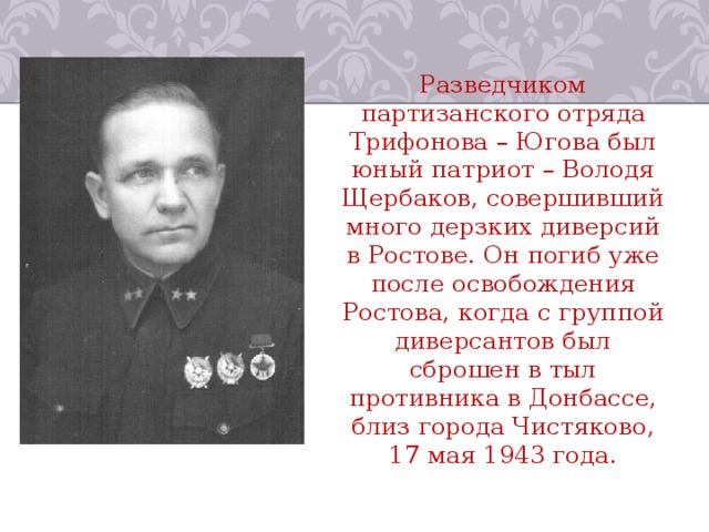 Разведчиком партизанского отряда Трифонова – Югова был юный патриот – Володя Щербаков, совершивший много дерзких диверсий в Ростове. Он погиб уже после освобождения Ростова, когда с группой диверсантов был сброшен в тыл противника в Донбассе, близ города Чистяково, 17 мая 1943 года. 