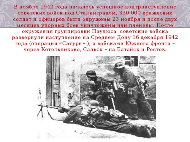 В ноябре 1942 года началось успешное контрнаступление советских войск под Сталинградом, 330 000 вражеских солдат и офицеров были окружены 23 ноября и после двух месяцев упорных боев уничтожены или пленены. После окружения группировки Паулюса  советские войска развернули наступление на Среднем Дону 16 декабря 1942 года (операция «Сатурн» ), а войсками Южного фронта – через Котельниково, Сальск – на Батайск и Ростов. 