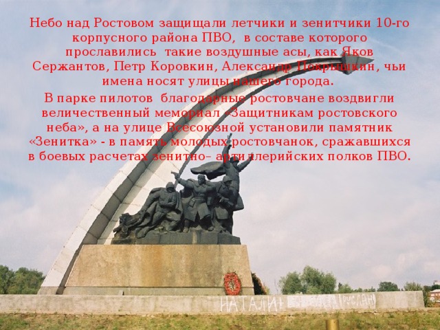 Небо над Ростовом защищали летчики и зенитчики 10-го корпусного района ПВО,  в составе которого прославились  такие воздушные асы, как Яков Сержантов, Петр Коровкин, Александр Покрышкин, чьи имена носят улицы нашего города. В парке пилотов  благодарные ростовчане воздвигли величественный мемориал «Защитникам ростовского неба», а на улице Всесоюзной установили памятник «Зенитка» - в память молодых ростовчанок, сражавшихся в боевых расчетах зенитно– артиллерийских полков ПВО. 