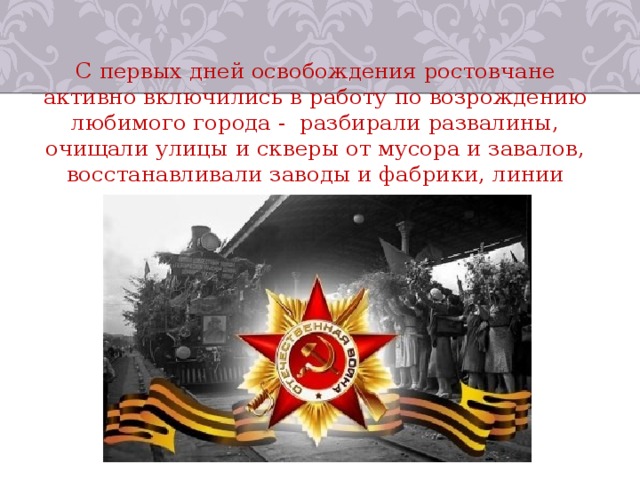 С первых дней освобождения ростовчане активно включились в работу по возрождению любимого города -  разбирали развалины, очищали улицы и скверы от мусора и завалов, восстанавливали заводы и фабрики, линии электропередач и  водопровод. 