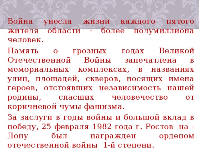 Война унесла жизни каждого пятого жителя области - более полумиллиона человек. Память о грозных годах Великой Отечественной Войны запечатлена в мемориальных комплексах, в названиях улиц, площадей, скверов, носящих имена героев, отстоявших независимость нашей родины, спасших человечество от коричневой чумы фашизма. За заслуги в годы войны и большой вклад в победу, 25 февраля 1982 года г. Ростов ­ на - Дону был награжден орденом отечественной войны 1-й степени. 