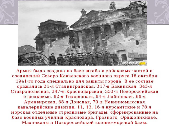 Армия была создана на базе штаба и войсковых частей и соединений Северо-Кавказского военного округа 16 октября 1941-го года специально для защиты города. В ее составе сражались 31-я Сталинградская, 317-я Бакинская, 343-я Ставропольская, 347-я Краснодарская, 353-я Новороссийская стрелковые, 62-я Тихорецкая, 64-я Лабинская, 66-я Армавирская, 68-я Донская, 70-я Невинномысская кавалерийские дивизии, 11, 13, 16-я курсантские и 78-я морская отдельные стрелковые бригады, сформированные на базе военных училищ Краснодара, Грозного, Орджоникидзе, Махачкалы и Новороссийской военно-морской базы. 