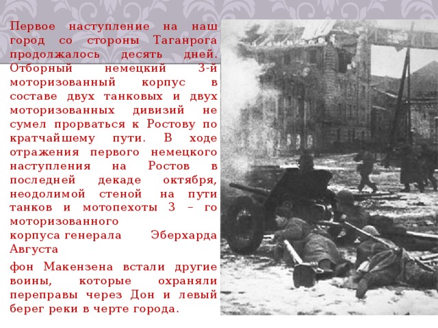 Первое наступление на наш город со стороны Таганрога продолжалось десять дней. Отборный немецкий 3-й моторизованный корпус в составе двух танковых и двух моторизованных дивизий не сумел прорваться к Ростову по кратчайшему пути. В ходе отражения первого немецкого наступления на Ростов в последней декаде октября, неодолимой стеной  на пути танков и мотопехоты 3 – го моторизованного корпуса генерала Эберхарда Августа фон Макензена встали другие воины, которые охраняли переправы через Дон и левый берег реки в черте города. 