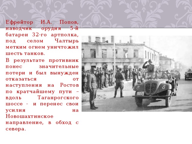 Ефрейтор И.А. Попов, наводчик орудия 5-й батареи 32-го артполка, под селом Чалтырь метким огнем уничтожил шесть танков. В результате противник понес значительные потери и был вынужден отказаться от наступления на Ростов по кратчайшему пути – вдоль Таганрогского шоссе -  и перенес свои усилия на Новошахтинское направление, в обход с севера. 