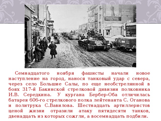 Семнадцатого ноября фашисты начали новое наступление на город, нанося танковый удар с севера, через село Большие Салы, по еще необстрелянной в боях 317-й Бакинской стрелковой дивизии полковника И.В. Середкина.  У кургана Бербер-Оба отличилась батарея 606-го стрелкового полка лейтенанта С. Оганова и политрука С.Вавилова. Шестнадцать артиллеристов ценой жизни отразили атаку пятидесяти танков, двенадцать из которых сожгли, а восемнадцать подбили. 