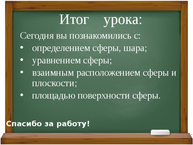 Итог урока: Сегодня вы познакомились с: определением сферы, шара; уравнением сферы; взаимным расположением сферы и плоскости; площадью поверхности сферы. Спасибо за работу! 