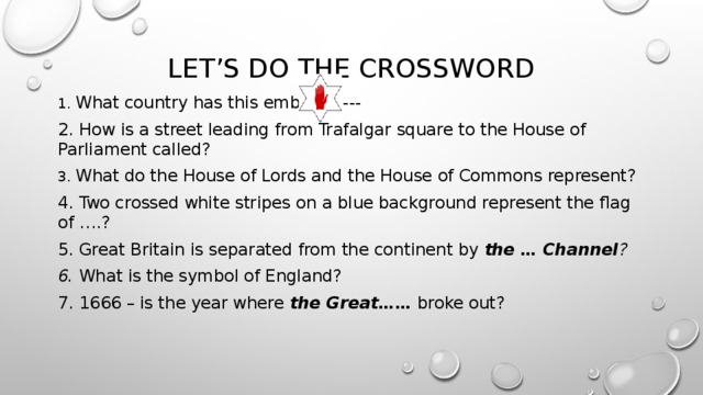 Let’s do the crossword 1. What country has this emblem----- 2. How is a street leading from Trafalgar square to the House of Parliament called? 3. What do the House of Lords and the House of Commons represent? 4. Two crossed white stripes on a blue background represent the flag of … .? 5. Great Britain is separated from the continent by the  … Channel ? 6. What is the symbol of England? 7. 1666 – is the year where the Great…… broke out? 