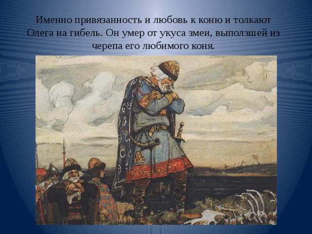 Именно привязанность и любовь к коню и толкают Олега на гибель. Он умер от укуса змеи, выползшей из черепа его любимого коня. 