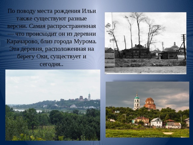 По поводу места рождения Ильи также существуют разные версии. Самая распространенная — что происходит он из деревни Карачарово, близ города Мурома. Эта деревня, расположенная на берегу Оки, существует и сегодня.. 