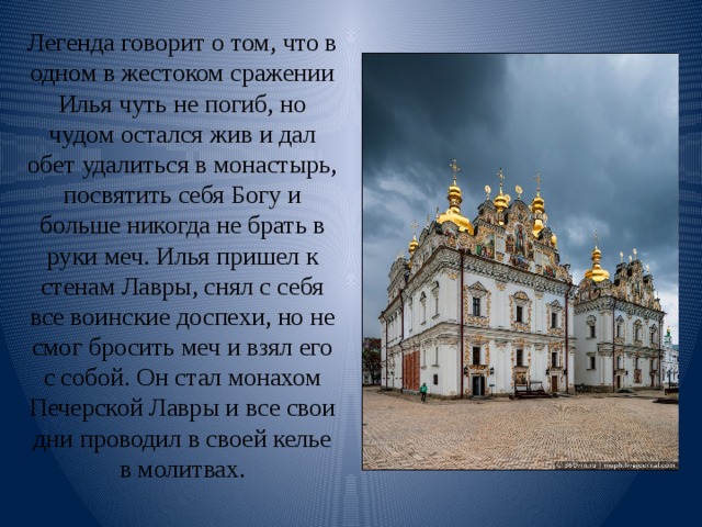 Легенда говорит о том, что в одном в жестоком сражении Илья чуть не погиб, но чудом остался жив и дал обет удалиться в монастырь, посвятить себя Богу и больше никогда не брать в руки меч. Илья пришел к стенам Лавры, снял с себя все воинские доспехи, но не смог бросить меч и взял его с собой. Он стал монахом Печерской Лавры и все свои дни проводил в своей келье в молитвах.   