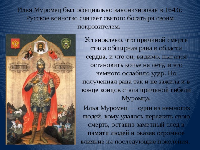 Илья Муромец был официально канонизирован в 1643г. Русское воинство считает святого богатыря своим покровителем. Установлено, что причиной смерти стала обширная рана в области сердца, и что он, видимо, пытался остановить копье на лету, и это немного ослабило удар. Но полученная рана так и не зажила и в конце концов стала причиной гибели Муромца.  Илья Муромец — один из немногих людей, кому удалось пережить свою смерть, оставив заметный след в памяти людей и оказав огромное влияние на последующие поколения . 