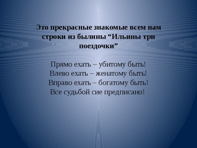 Это прекрасные знакомые всем нам строки из былины “Ильины три поездочки”   Прямо ехать – убитому быть!  Влево ехать – женатому быть!  Вправо ехать – богатому быть!  Все судьбой сие предписано!     