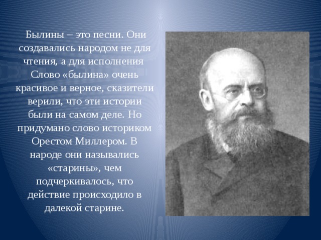   Былины – это песни. Они создавались народом не для чтения, а для исполнения  Слово «былина» очень красивое и верное, сказители верили, что эти истории были на самом деле. Но придумано слово историком Орестом Миллером. В народе они назывались «старины», чем подчеркивалось, что действие происходило в далекой старине.   