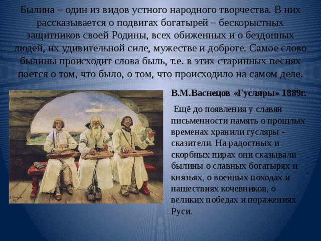 Былина – один из видов устного народного творчества. В них рассказывается о подвигах богатырей – бескорыстных защитников своей Родины, всех обиженных и о бездонных людей, их удивительной силе, мужестве и доброте. Самое слово былины происходит слова быль, т.е. в этих старинных песнях поется о том, что было, о том, что происходило на самом деле.   В.М.Васнецов «Гусляры» 1889г.  Ещё до появления у славян письменности память о прошлых временах хранили гусляры - сказители. На радостных и скорбных пирах они сказывали былины о славных богатырях и князьях, о военных походах и нашествиях кочевников, о великих победах и поражениях Руси. 