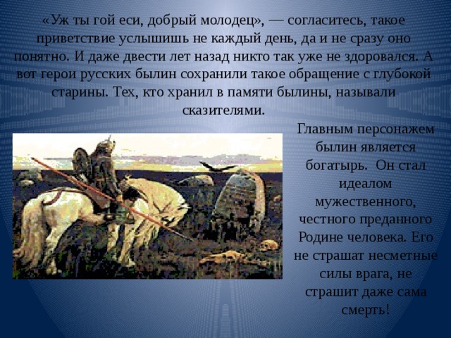 «Уж ты гой еси, добрый молодец», — согласитесь, такое приветствие услышишь не каждый день, да и не сразу оно понятно. И даже двести лет назад никто так уже не здоровался. А вот герои русских былин сохранили такое обращение с глубокой старины. Тех, кто хранил в памяти былины, называли сказителями.   Главным персонажем былин является богатырь. Он стал идеалом мужественного, честного преданного Родине человека. Его не страшат несметные силы врага, не страшит даже сама смерть! 