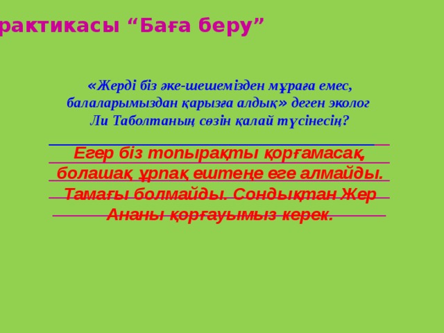 Практикасы “Баға беру” « Жерді біз әке-шешемізден мұраға емес, балаларымыздан қарызға алдық » деген эколог Ли Таболтаның сөзін қалай түсінесің? ____________________________________________ __ ____________________________________________________________________________________________ ___________________________________________________________________________________________ Егер біз топырақты қорғамасақ, болашақ ұрпақ ештеңе еге алмайды. Тамағы болмайды. Сондықтан Жер Ананы қорғауымыз керек. 