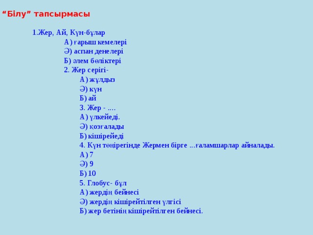 “ Білу” тапсырмасы 1.Жер, Ай, Күн-бұлар А) ғарыш кемелері Ә) аспан денелері Б) әлем бөліктері 2. Жер серігі- А) жұлдыз Ә) күн Б) ай 3. Жер - .... А) үлкейеді. Ә) қозғалады Б) кішірейеді 4. Күн төңірегінде Жермен бірге ...ғаламшарлар айналады. А) 7 Ә) 9 Б) 10 5. Глобус- бұл А) жердің бейнесі Ә) жердің кішірейтілген үлгісі Б) жер бетінің кішірейтілген бейнесі.  