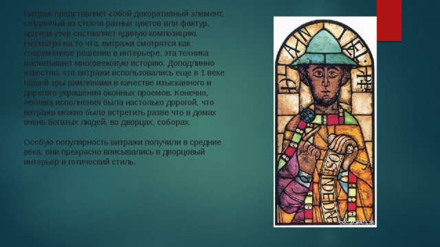 Витраж представляет собой декоративный элемент, созданный из стекла разных цветов или фактур, причем узор составляет единую композицию. Несмотря на то что, витражи смотрятся как современное решение в интерьере, эта техника насчитывает многовековую историю. Доподлинно известно, что витражи использовались еще в 1 веке нашей эры римлянами в качестве изысканного и дорогого украшения оконных проемов. Конечно, техника исполнения была настолько дорогой, что витражи можно было встретить разве что в домах очень богатых людей, во дворцах, соборах.    Особую популярность витражи получили в средние века, они прекрасно вписывались в дворцовый интерьер и готический стиль.  