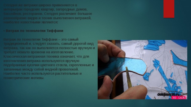 Сегодня же витражи широко применяются в интерьерах городских квартир, загородных домов, бассейнов, ресторанов. Сегодня различают большое разнообразие видов и техник выполнения витражей, наиболее известными являются:    • Витраж по технологии Тиффани     Витраж по технологии Тиффани – это самый традиционный и, следует сказать, самый дорогой вид витража, так как он выполняется полностью вручную и требует немало времени на изготовление. Классическая витражная техника означает, что для изготовления витража используются вручную подобранные кусочки цветного стекла, скрепленные и запаянные между собой медной проволокой. Наиболее часто используются растительные и геометрические мотивы.  