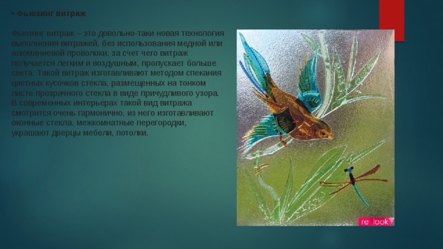 • Фьюзинг витраж     Фьюзинг витраж – это довольно-таки новая технология выполнения витражей, без использования медной или алюминиевой проволоки, за счет чего витраж получается легким и воздушным, пропускает больше света. Такой витраж изготавливают методом спекания цветных кусочков стекла, размещенных на тонком листе прозрачного стекла в виде причудливого узора. В современных интерьерах такой вид витража смотрится очень гармонично, из него изготавливают оконные стекла, межкомнатные перегородки, украшают дверцы мебели, потолки.  