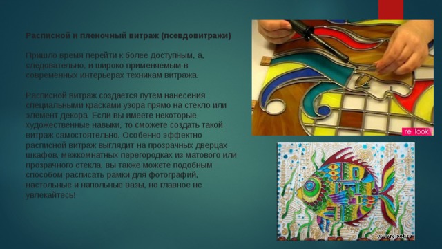 Расписной и пленочный витраж (псевдовитражи)     Пришло время перейти к более доступным, а, следовательно, и широко применяемым в современных интерьерах техникам витража.    Расписной витраж создается путем нанесения специальными красками узора прямо на стекло или элемент декора. Если вы имеете некоторые художественные навыки, то сможете создать такой витраж самостоятельно. Особенно эффектно расписной витраж выглядит на прозрачных дверцах шкафов, межкомнатных перегородках из матового или прозрачного стекла, вы также можете подобным способом расписать рамки для фотографий, настольные и напольные вазы, но главное не увлекайтесь!  