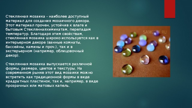 Стеклянная мозаика - наиболее доступный материал для создания мозаичного декора. Этот материал прочен, устойчив к влаге и бытовым Стекляннаяхимикатам, перепадам температур. Благодаря этим свойствам, стеклянная мозаика широко используется как в интерьерном декоре (ванные комнаты, бассейны, камины и проч.), так и в экстерьерном (например, облицовочный декор). Стеклянная мозаика выпускается различной формы, размера, цветов и текстуры. На современном рынке этот вид мозаики можно встретить как традиционной формы в виде крадратных пластинок, так и, например, в виде прозрачных или матовых капель. 