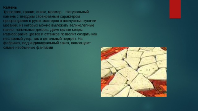 Камень Травертин, гранит, оникс, мрамор... Натуральный камень с твердым своенравным характером превращается в руках мастеров в послушные кусочки мозаики, из которых можно выложить великолепные панно, напольные декоры, даже целые ковры. Разнообразие цветов и оттенков позволит создать как несложный узор, так и детальный портрет. На фабриках, под индивидуальный заказ, воплощают самые необычные фантазии 