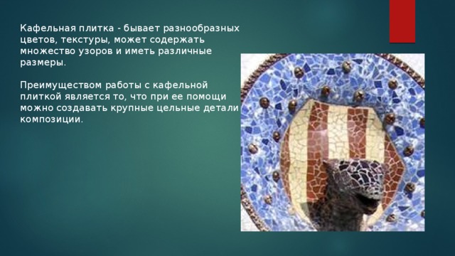 Кафельная плитка - бывает разнообразных цветов, текстуры, может содержать множество узоров и иметь различные размеры. Преимуществом работы с кафельной плиткой является то, что при ее помощи можно создавать крупные цельные детали композиции . 