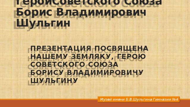 ГеройСоветского Союза  Борис Владимирович Шульгин Презентация посвящена нашему Земляку, Герою Советского Союза  Борису Владимировичу Шульгину  Музей имени Б.В.Шульгина Гимназии №4 