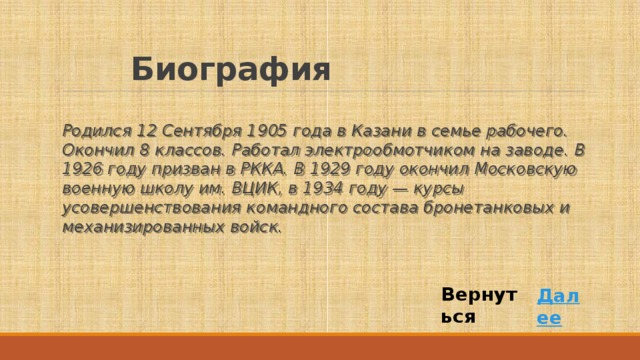 Биография Родился 12 Сентября 1905 года в Казани в семье рабочего. Окончил 8 классов. Работал электрообмотчиком на заводе. В 1926 году призван в РККА. В 1929 году окончил Московскую военную школу им. ВЦИК, в 1934 году — курсы усовершенствования командного состава бронетанковых и механизированных войск. Вернуться Далее 
