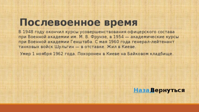 Послевоенное время В 1948 году окончил курсы усовершенствования офицерского состава при Военной академии им. М. В. Фрунзе, в 1954 — академические курсы при Военной академии Генштаба. С мая 1960 года генерал-лейтенант танковых войск Шульгин — в отставке. Жил в Киеве. Умер 1 ноября 1962 года. Похоронен в Киеве на Байковом кладбище. Назад Вернуться 