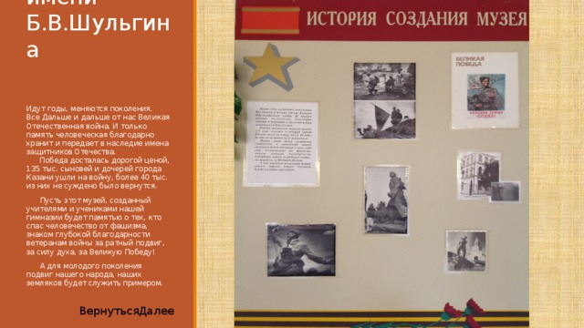 Музей имени Б.В.Шульгина   Идут годы, меняются поколения.  Все Дальше и дальше от нас Великая Отечественная война. И только память человеческая благодарно хранит и передает в наследие имена защитников Отечества.  Победа досталась дорогой ценой, 135 тыс. сыновей и дочерей города Казани ушли на войну, более 40 тыс. из них не суждено было вернутся.  Пусть этот музей, созданный учителями и учениками нашей гимназии будет памятью о тех, кто спас человечество от фашизма, знаком глубокой благодарности ветеранам войны за ратный подвиг, за силу духа, за Великую Победу!  А для молодого поколения подвиг нашего народа, наших земляков будет служить примером. Далее Вернуться 