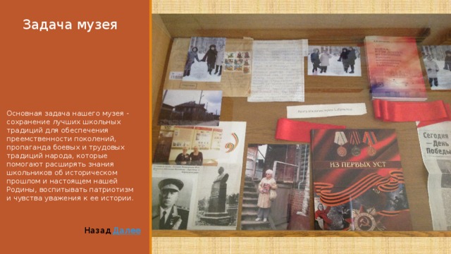 Задача музея Основная задача нашего музея - сохранение лучших школьных традиций для обеспечения преемственности поколений, пропаганда боевых и трудовых традиций народа, которые помогают расширять знания школьников об историческом прошлом и настоящем нашей Родины, воспитывать патриотизм и чувства уважения к ее истории. Далее Назад 
