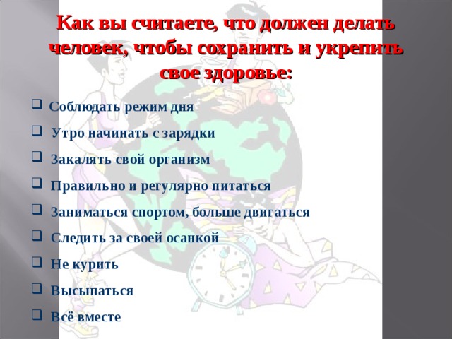 Как вы считаете, что должен делать человек, чтобы сохранить и укрепить свое здоровье:  Соблюдать режим дня  Утро начинать с зарядки  Закалять свой организм  Правильно и регулярно питаться  Заниматься спортом, больше двигаться  Следить за своей осанкой  Не курить  Высыпаться  Всё вместе 