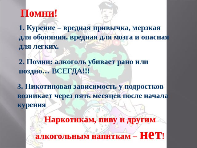 Помни! 1. Курение – вредная привычка, мерзкая для обоняния, вредная для мозга и опасная для легких. 2. Помни: алкоголь убивает рано или поздно… ВСЕГДА!!! 3. Никотиновая зависимость у подростков возникает через пять месяцев после начала курения Наркотикам, пиву и другим алкогольным напиткам – нет !   