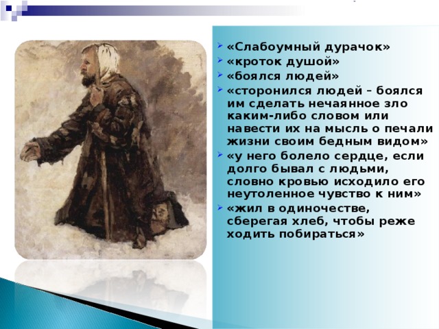 «Слабоумный дурачок» «кроток душой» «боялся людей» «сторонился людей – боялся им сделать нечаянное зло каким-либо словом или навести их на мысль о печали жизни своим бедным видом» «у него болело сердце, если долго бывал с людьми, словно кровью исходило его неутоленное чувство к ним» «жил в одиночестве, сберегая хлеб, чтобы реже ходить побираться»