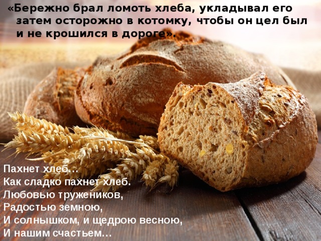 «Бережно брал ломоть хлеба, укладывал его затем осторожно в котомку, чтобы он цел был и не крошился в дороге». Пахнет хлеб… Как сладко пахнет хлеб. Любовью тружеников, Радостью земною, И солнышком, и щедрою весною, И нашим счастьем…