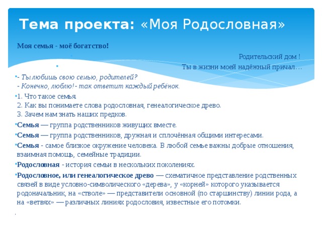 Тема проекта: «Моя Родословная» Моя семья - моё богатство! Родительский дом ! Ты в жизни моей надёжный причал… - Ты любишь свою семью, родителей?  - Конечно, люблю!- так ответит каждый ребёнок. 1. Что такое семья.  2. Как вы понимаете слова родословная, генеалогическое древо.  3. Зачем нам знать наших предков. Семья — группа родственников живущих вместе. Семья — группа родственников, дружная и сплочённая общими интересами. Семья - самое близкое окружение человека. В любой семье важны добрые отношения, взаимная помощь, семейные традиции. Родословная - история семьи в нескольких поколениях. Родословное, или генеалогическое древо — схематичное представление родственных связей в виде условно-символического «дерева», у «корней» которого указывается родоначальник, на «стволе» — представители основной (по старшинству) линии рода, а на «ветвях» — различных линиях родословия, известные его потомки. . 