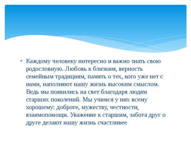 Каждому человеку интересно и важно знать свою родословную. Любовь к близким, верность семейным традициям, память о тех, кого уже нет с нами, наполняют нашу жизнь высоким смыслом. Ведь мы появились на свет благодаря людям старших поколений. Мы учимся у них всему хорошему: доброте, мужеству, честности, взаимопомощи. Уважение к старшим, забота друг о друге делают нашу жизнь счастливее 