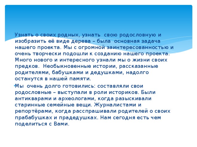 Узнать о своих родных, узнать свою родословную и изобразить её виде дерева – была основная задача нашего проекта.  Мы с огромной заинтересованностью и очень творчески подошли к созданию нашего проекта. Много нового и интересного узнали мы о жизни своих предков. Необыкновенные истории, рассказанные родителями, бабушками и дедушками, надолго останутся в нашей памяти. Мы очень долго готовились: составляли свои родословные – выступали в роли историков. Были антикварами и археологами, когда разыскивали старинные семейные вещи. Журналистами и репортёрами, когда расспрашивали родителей о своих прабабушках и прадедушках. Нам сегодня есть чем поделиться с Вами.   