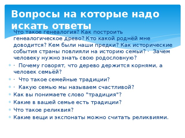 Вопросы на которые надо искать ответы Что такое генеалогия? Как построить генеалогическое древо? Кто какой роднёй мне доводится? Кем были наши предки? Как исторические события страны повлияли на историю семьи? · Зачем человеку нужно знать свою родословную? · Почему говорят, что дерево держится корнями, а человек семьёй? · Что такое семейные традиции? · Какую семью мы называем счастливой? Как вы понимаете слово 