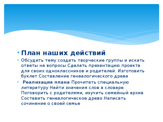 План наших действий Обсудить тему создать творческие группы и искать ответы на вопросы Сделать презентацию проекта для своих одноклассников и родителей. Изготовить буклет Составление генеалогического древа   Реализация плана Прочитать специальную литературу Найти значения слов в словаре Поговорить с родителями, изучить семейный архив Составить генеалогическое древо Написать сочинение о своей семье 