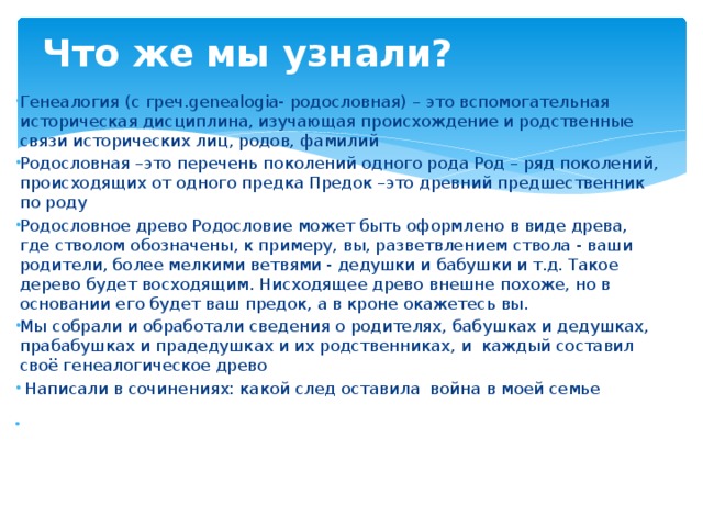 Что же мы узнали?   Генеалогия (с греч.genealogia- родословная) – это вспомогательная историческая дисциплина, изучающая происхождение и родственные связи исторических лиц, родов, фамилий Родословная –это перечень поколений одного рода Род – ряд поколений, происходящих от одного предка Предок –это древний предшественник по роду Родословное древо Родословие может быть оформлено в виде древа, где стволом обозначены, к примеру, вы, разветвлением ствола - ваши родители, более мелкими ветвями - дедушки и бабушки и т.д. Такое дерево будет восходящим. Нисходящее древо внешне похоже, но в основании его будет ваш предок, а в кроне окажетесь вы. Мы собрали и обработали сведения о родителях, бабушках и дедушках, прабабушках и прадедушках и их родственниках, и каждый составил своё генеалогическое древо  Написали в сочинениях: какой след оставила война в моей семье   