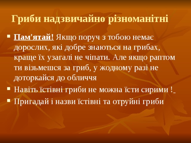 Гриби надзвичайно різноманітні Пам'ятай! Якщо поруч з тобою немає дорослих, які добре знаються на грибах, краще їх узагалі не чіпати. Але якщо раптом ти візьмешся за гриб, у жодному разі не доторкайся до обличчя Навіть їстівні гриби не можна їсти сирими !  Пригадай і назви їстівні та отруйні гриби 