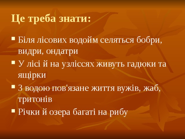 Це треба знати: Біля лісових водойм селяться бобри, видри, ондатри У лісі й на узліссях живуть гадюки та ящірки З водою пов'язане життя вужів, жаб, тритонів Річки й озера багаті на рибу 