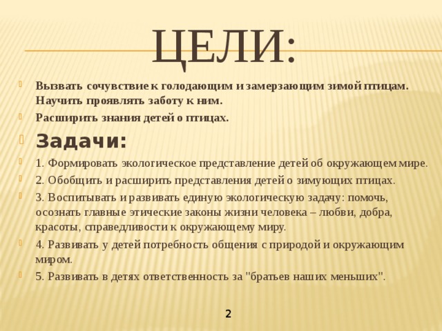 ЦЕЛИ: Вызвать сочувствие к голодающим и замерзающим зимой птицам. Научить проявлять заботу к ним. Расширить знания детей о птицах. Задачи: 1. Формировать экологическое представление детей об окружающем мире. 2. Обобщить и расширить представления детей о зимующих птицах. 3. Воспитывать и развивать единую экологическую задачу: помочь, осознать главные этические законы жизни человека – любви, добра, красоты, справедливости к окружающему миру. 4. Развивать у детей потребность общения с природой и окружающим миром. 5. Развивать в детях ответственность за 